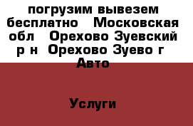 погрузим вывезем бесплатно - Московская обл., Орехово-Зуевский р-н, Орехово-Зуево г. Авто » Услуги   